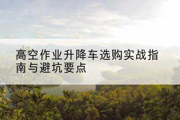 升降车怎么选-高空作业升降车选购实战指南与避坑要点