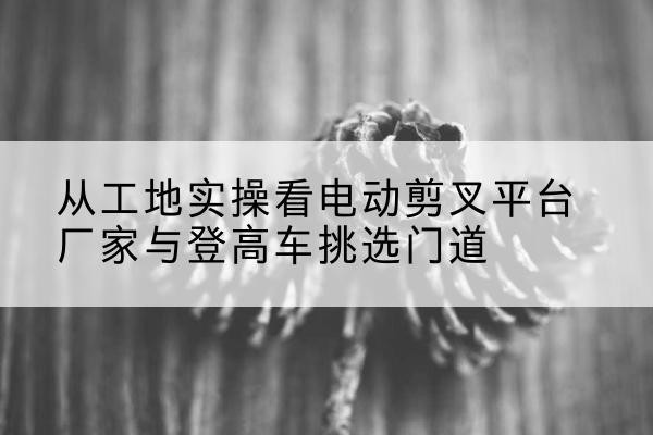 电动剪叉升降平台厂家-从工地实操看电动剪叉平台厂家与登高车挑选门道