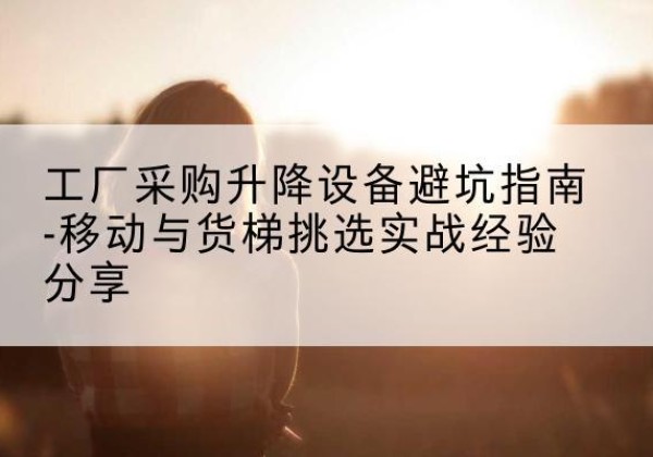 移动式升降机怎么选-工厂采购升降设备避坑指南-移动与货梯挑选实战经验分享
