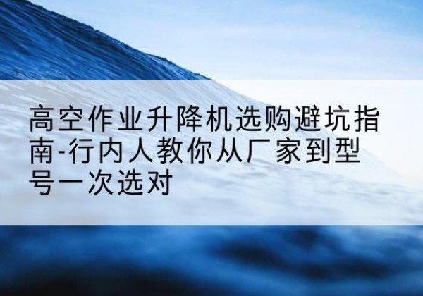 升降平台厂家-高空作业升降机选购避坑指南-行内人教你从厂家到型号一次选对