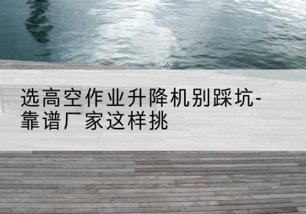 剪叉式升降机厂家-选高空作业升降机别踩坑-靠谱厂家这样挑