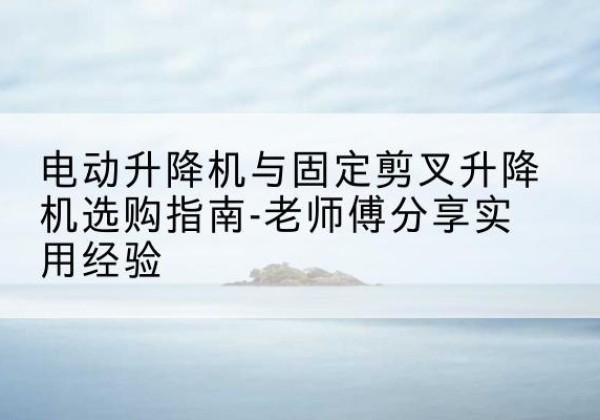 电动升降机怎么选-电动升降机与固定剪叉升降机选购指南-老师傅分享实用经验