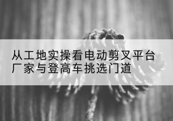 电动剪叉升降平台厂家-从工地实操看电动剪叉平台厂家与登高车挑选门道