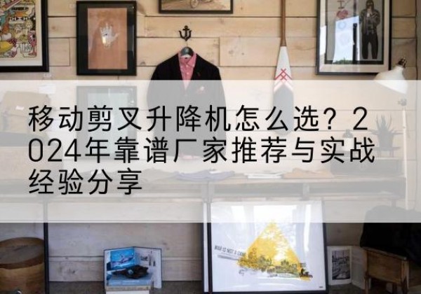 升降平台厂家推荐-移动剪叉升降机怎么选？2024年靠谱厂家推荐与实战经验分享